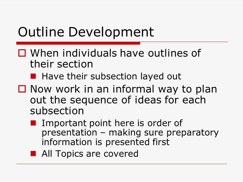 Outline Development  When individuals have outlines of their section Have their subsection layed out  Now work in an informal way to plan out the sequence of ideas for each subsection Important point here is order of presentation – making sure preparatory information is presented first All Topics are covered