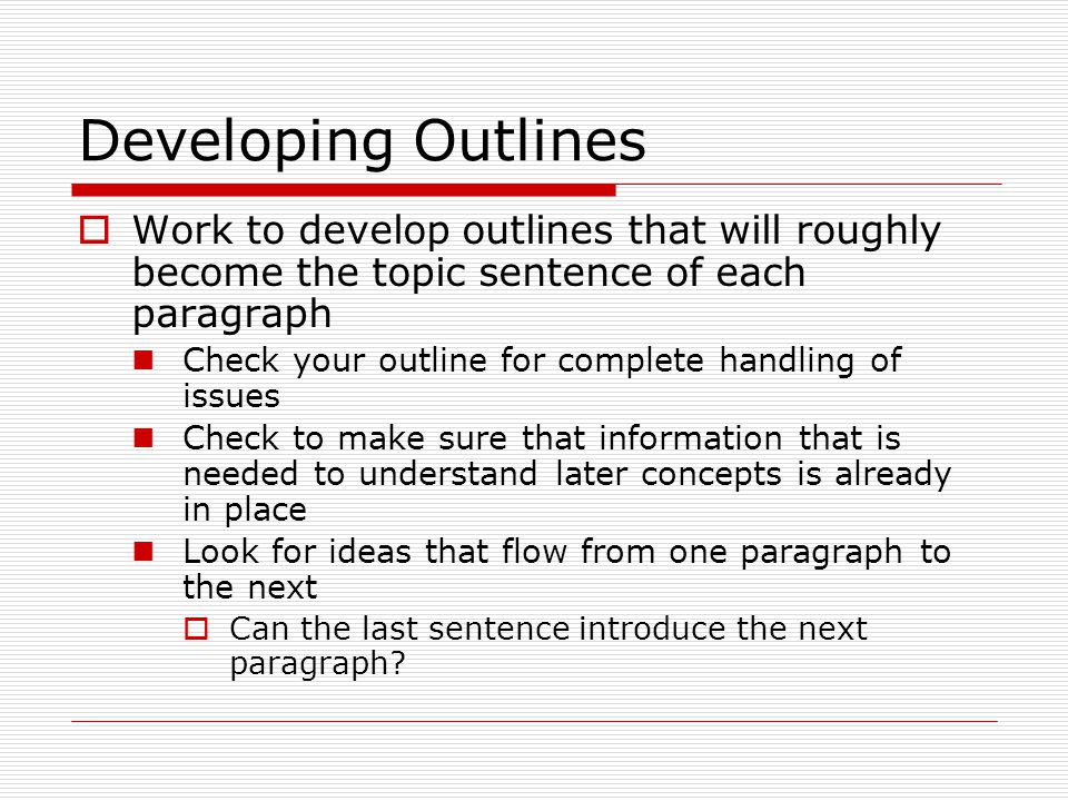 Developing Outlines  Work to develop outlines that will roughly become the topic sentence of each paragraph Check your outline for complete handling of issues Check to make sure that information that is needed to understand later concepts is already in place Look for ideas that flow from one paragraph to the next  Can the last sentence introduce the next paragraph