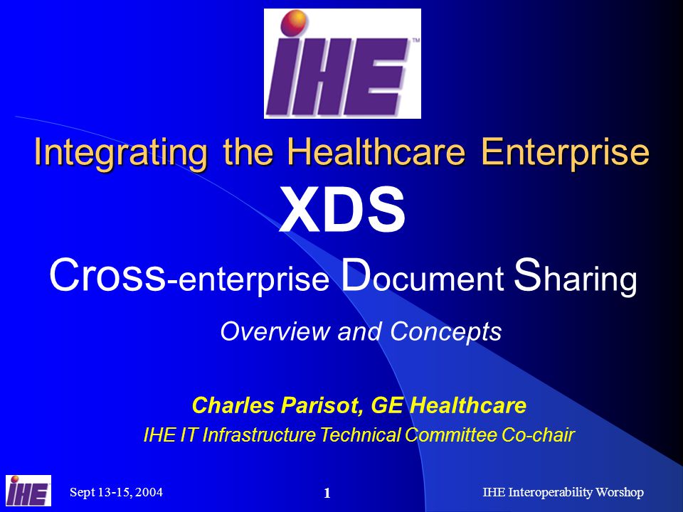 Sept 13-15, 2004IHE Interoperability Worshop 1 Integrating the Healthcare Enterprise XDS Cross -enterprise D ocument S haring Overview and Concepts Charles Parisot, GE Healthcare IHE IT Infrastructure Technical Committee Co-chair