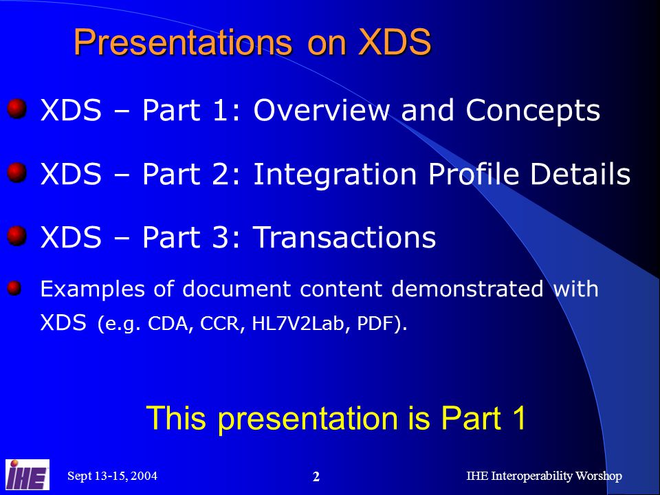 Sept 13-15, 2004IHE Interoperability Worshop 2 Presentations on XDS XDS – Part 1: Overview and Concepts XDS – Part 2: Integration Profile Details XDS – Part 3: Transactions Examples of document content demonstrated with XDS (e.g.
