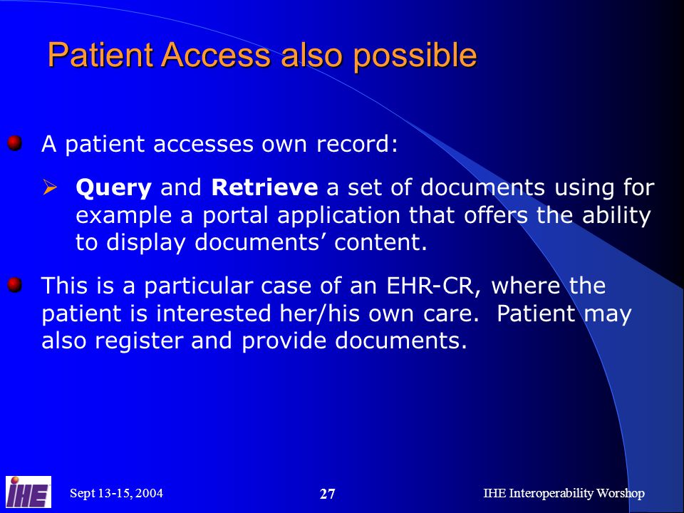 Sept 13-15, 2004IHE Interoperability Worshop 27 Patient Access also possible A patient accesses own record:  Query and Retrieve a set of documents using for example a portal application that offers the ability to display documents’ content.
