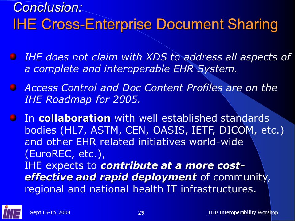 Sept 13-15, 2004IHE Interoperability Worshop 29 Conclusion: IHE Cross-Enterprise Document Sharing IHE does not claim with XDS to address all aspects of a complete and interoperable EHR System.