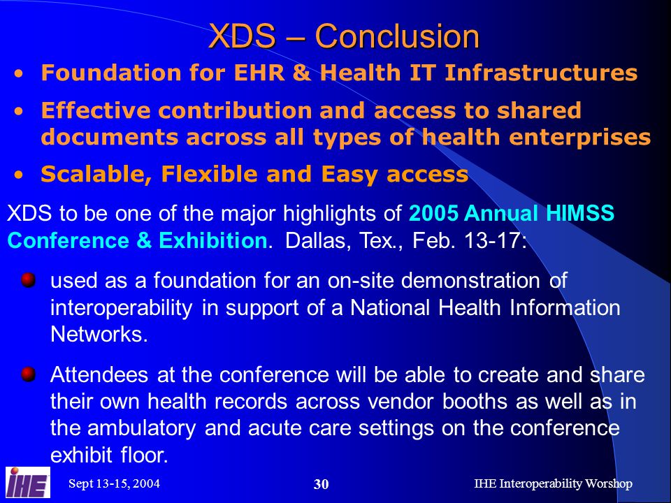 Sept 13-15, 2004IHE Interoperability Worshop 30 XDS – Conclusion Foundation for EHR & Health IT Infrastructures Effective contribution and access to shared documents across all types of health enterprises Scalable, Flexible and Easy access XDS to be one of the major highlights of 2005 Annual HIMSS Conference & Exhibition.