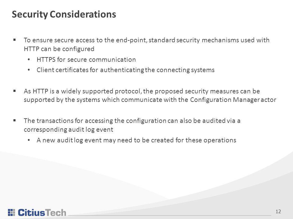12 Security Considerations  To ensure secure access to the end-point, standard security mechanisms used with HTTP can be configured HTTPS for secure communication Client certificates for authenticating the connecting systems  As HTTP is a widely supported protocol, the proposed security measures can be supported by the systems which communicate with the Configuration Manager actor  The transactions for accessing the configuration can also be audited via a corresponding audit log event A new audit log event may need to be created for these operations