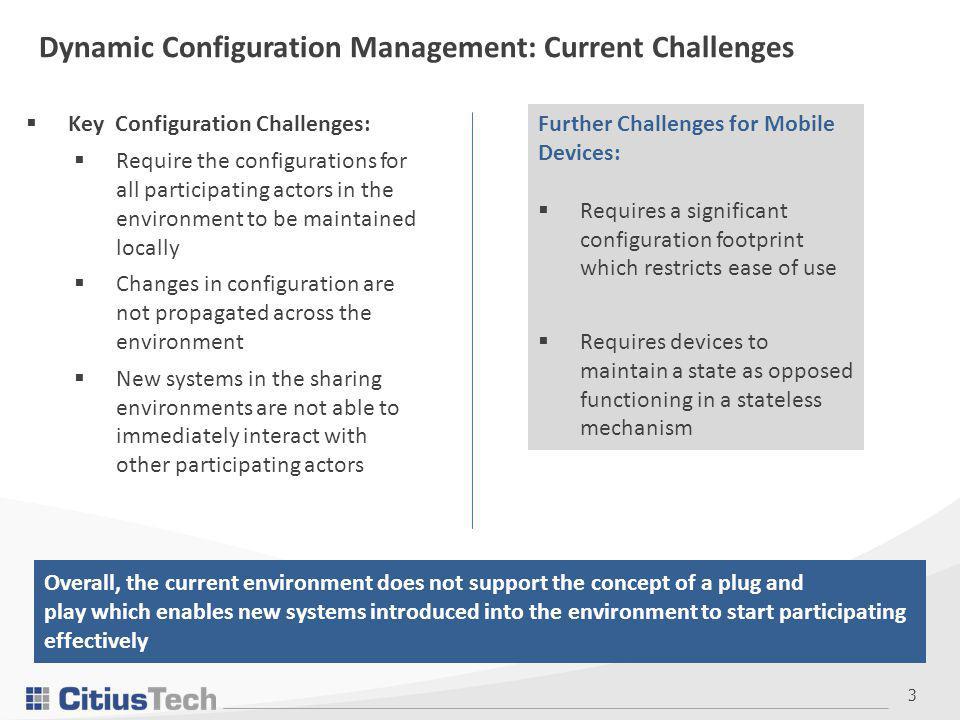 3  Key Configuration Challenges:  Require the configurations for all participating actors in the environment to be maintained locally  Changes in configuration are not propagated across the environment  New systems in the sharing environments are not able to immediately interact with other participating actors Dynamic Configuration Management: Current Challenges Further Challenges for Mobile Devices:  Requires a significant configuration footprint which restricts ease of use  Requires devices to maintain a state as opposed functioning in a stateless mechanism Overall, the current environment does not support the concept of a plug and play which enables new systems introduced into the environment to start participating effectively