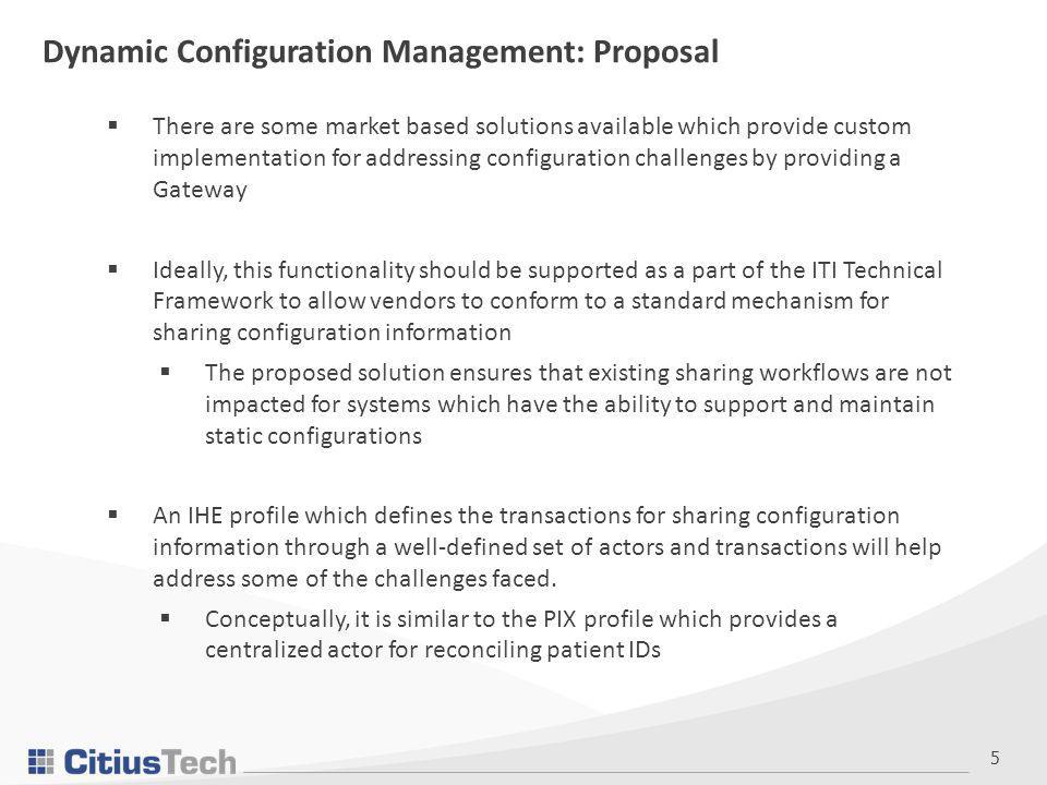 5  There are some market based solutions available which provide custom implementation for addressing configuration challenges by providing a Gateway  Ideally, this functionality should be supported as a part of the ITI Technical Framework to allow vendors to conform to a standard mechanism for sharing configuration information  The proposed solution ensures that existing sharing workflows are not impacted for systems which have the ability to support and maintain static configurations  An IHE profile which defines the transactions for sharing configuration information through a well-defined set of actors and transactions will help address some of the challenges faced.