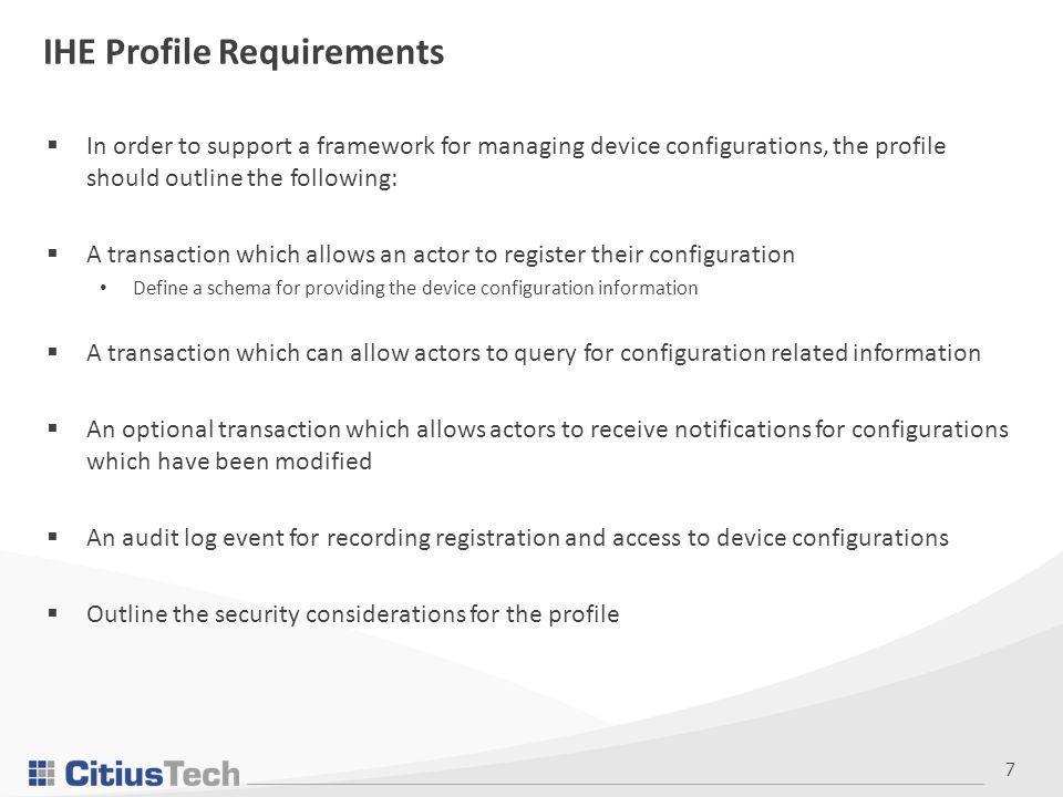 7 IHE Profile Requirements  In order to support a framework for managing device configurations, the profile should outline the following:  A transaction which allows an actor to register their configuration Define a schema for providing the device configuration information  A transaction which can allow actors to query for configuration related information  An optional transaction which allows actors to receive notifications for configurations which have been modified  An audit log event for recording registration and access to device configurations  Outline the security considerations for the profile