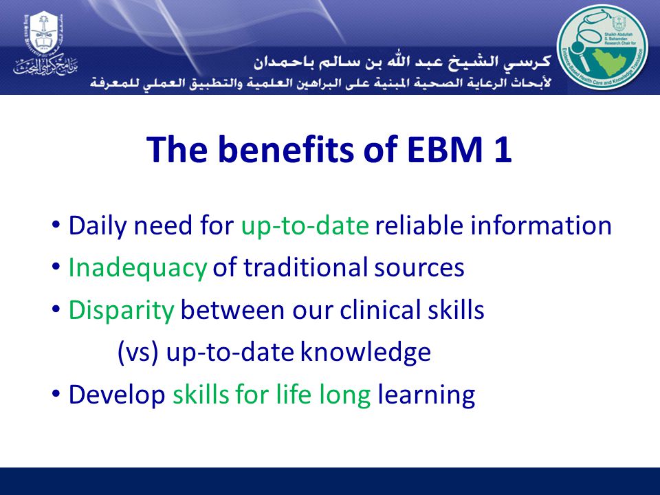 The benefits of EBM 1 Daily need for up-to-date reliable information Inadequacy of traditional sources Disparity between our clinical skills (vs) up-to-date knowledge Develop skills for life long learning