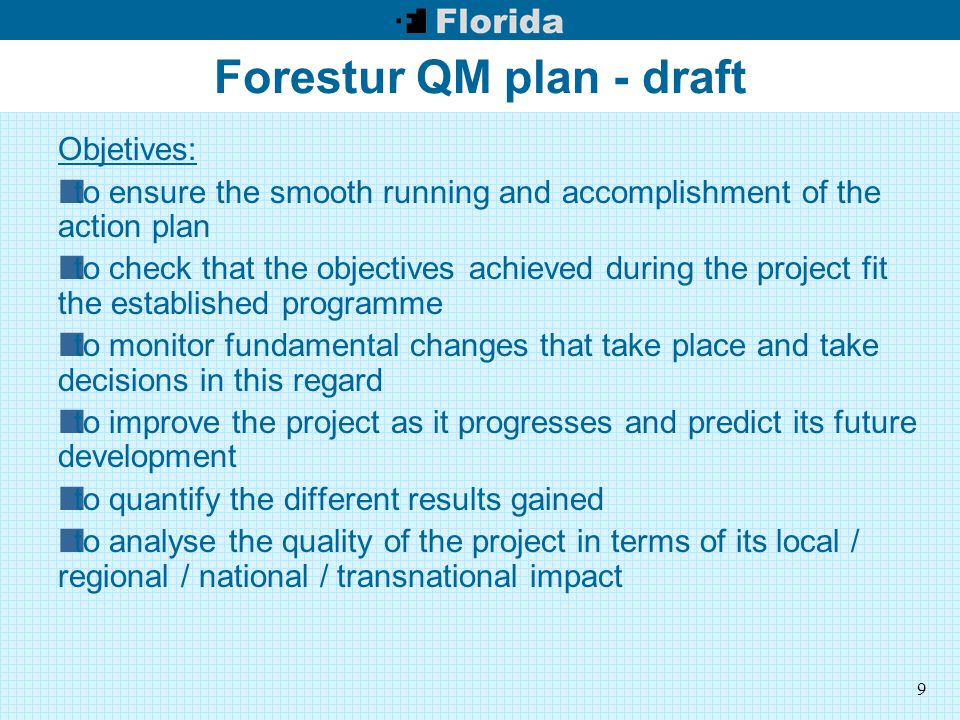 9 Forestur QM plan - draft Objetives: to ensure the smooth running and accomplishment of the action plan to check that the objectives achieved during the project fit the established programme to monitor fundamental changes that take place and take decisions in this regard to improve the project as it progresses and predict its future development to quantify the different results gained to analyse the quality of the project in terms of its local / regional / national / transnational impact