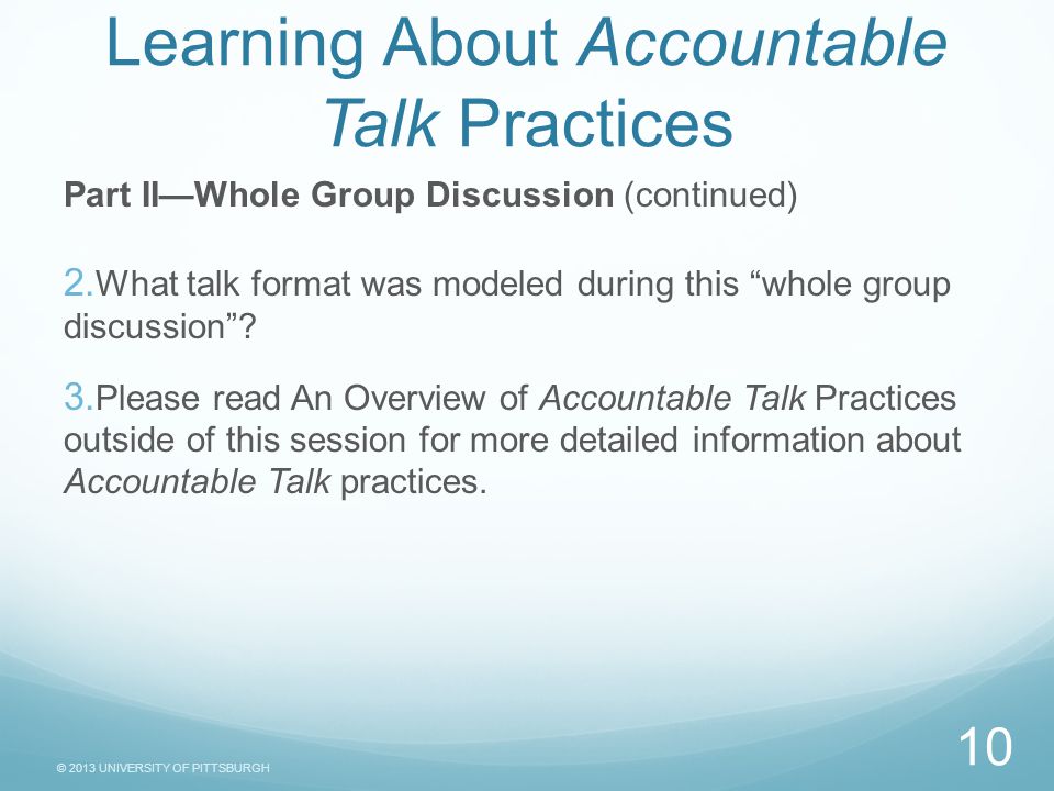 © 2013 UNIVERSITY OF PITTSBURGH Task Sheet Learning About Accountable Talk Practices Part II—Whole Group Discussion (continued)  What talk format was modeled during this whole group discussion .