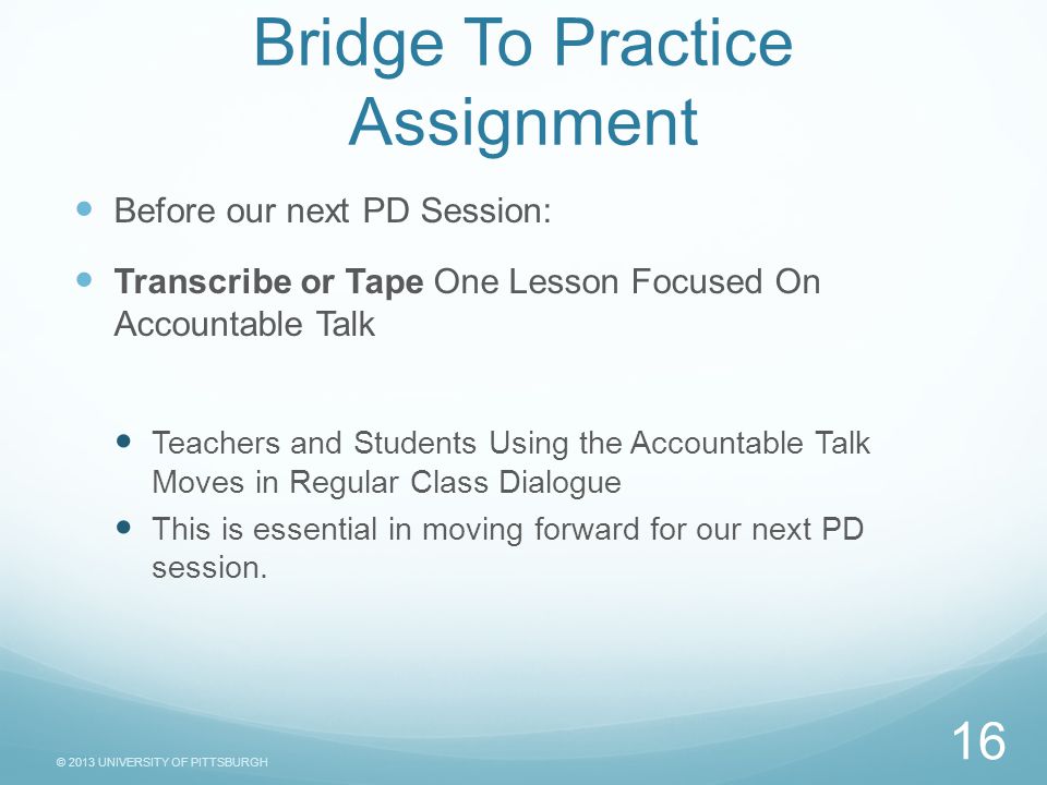 © 2013 UNIVERSITY OF PITTSBURGH Bridge To Practice Assignment Before our next PD Session: Transcribe or Tape One Lesson Focused On Accountable Talk Teachers and Students Using the Accountable Talk Moves in Regular Class Dialogue This is essential in moving forward for our next PD session.