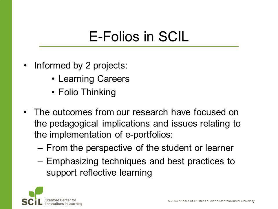 © 2004 Board of Trustees Leland Stanford Junior University E-Folios in SCIL Informed by 2 projects: Learning Careers Folio Thinking The outcomes from our research have focused on the pedagogical implications and issues relating to the implementation of e-portfolios: –From the perspective of the student or learner –Emphasizing techniques and best practices to support reflective learning