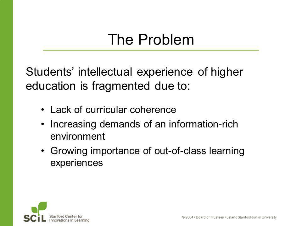 © 2004 Board of Trustees Leland Stanford Junior University The Problem Students’ intellectual experience of higher education is fragmented due to: Lack of curricular coherence Increasing demands of an information-rich environment Growing importance of out-of-class learning experiences