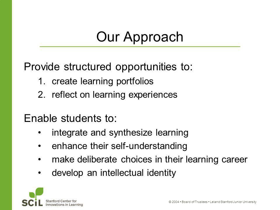 © 2004 Board of Trustees Leland Stanford Junior University Our Approach Provide structured opportunities to: 1.create learning portfolios 2.reflect on learning experiences Enable students to: integrate and synthesize learning enhance their self-understanding make deliberate choices in their learning career develop an intellectual identity