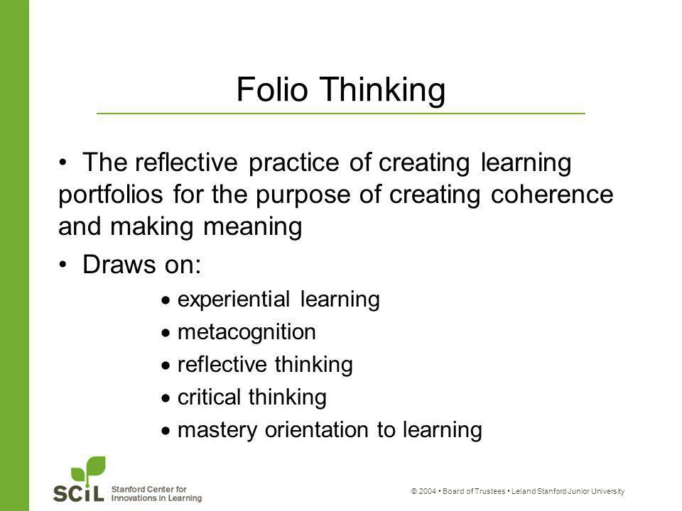 © 2004 Board of Trustees Leland Stanford Junior University Folio Thinking The reflective practice of creating learning portfolios for the purpose of creating coherence and making meaning Draws on:  experiential learning  metacognition  reflective thinking  critical thinking  mastery orientation to learning