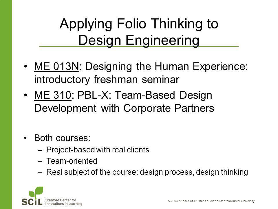 © 2004 Board of Trustees Leland Stanford Junior University Applying Folio Thinking to Design Engineering ME 013N: Designing the Human Experience: introductory freshman seminar ME 310: PBL-X: Team-Based Design Development with Corporate Partners Both courses: –Project-based with real clients –Team-oriented –Real subject of the course: design process, design thinking