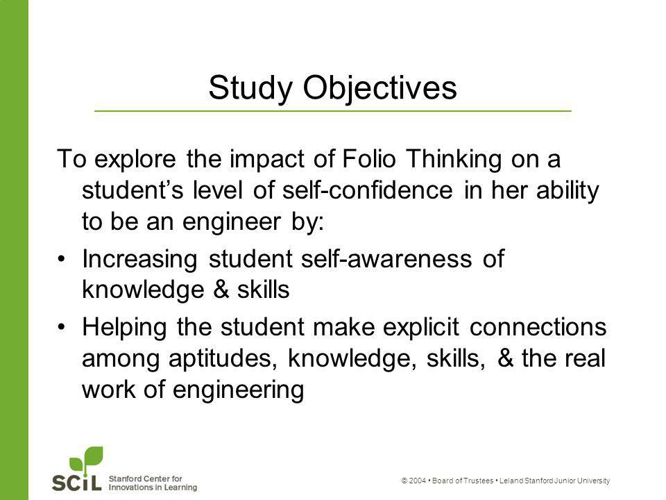 © 2004 Board of Trustees Leland Stanford Junior University Study Objectives To explore the impact of Folio Thinking on a student’s level of self-confidence in her ability to be an engineer by: Increasing student self-awareness of knowledge & skills Helping the student make explicit connections among aptitudes, knowledge, skills, & the real work of engineering