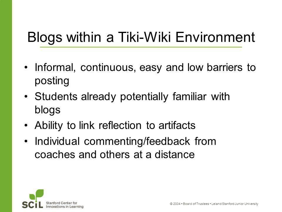 © 2004 Board of Trustees Leland Stanford Junior University Blogs within a Tiki-Wiki Environment Informal, continuous, easy and low barriers to posting Students already potentially familiar with blogs Ability to link reflection to artifacts Individual commenting/feedback from coaches and others at a distance