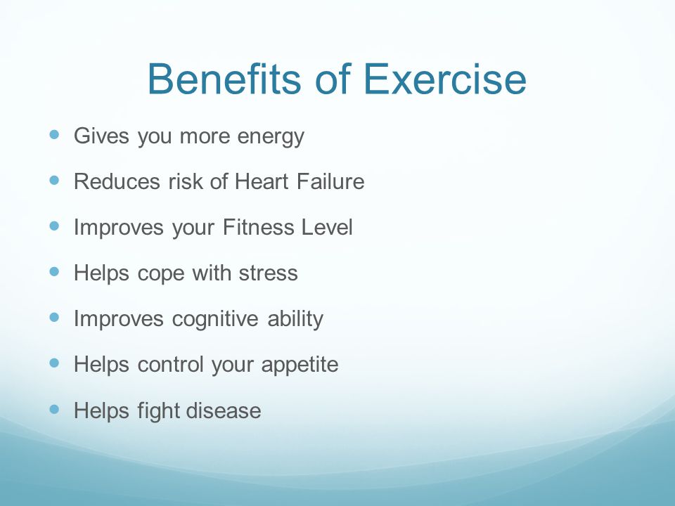 Benefits of Exercise Gives you more energy Reduces risk of Heart Failure Improves your Fitness Level Helps cope with stress Improves cognitive ability Helps control your appetite Helps fight disease
