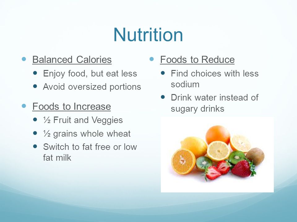 Nutrition Balanced Calories Enjoy food, but eat less Avoid oversized portions Foods to Increase ½ Fruit and Veggies ½ grains whole wheat Switch to fat free or low fat milk Foods to Reduce Find choices with less sodium Drink water instead of sugary drinks