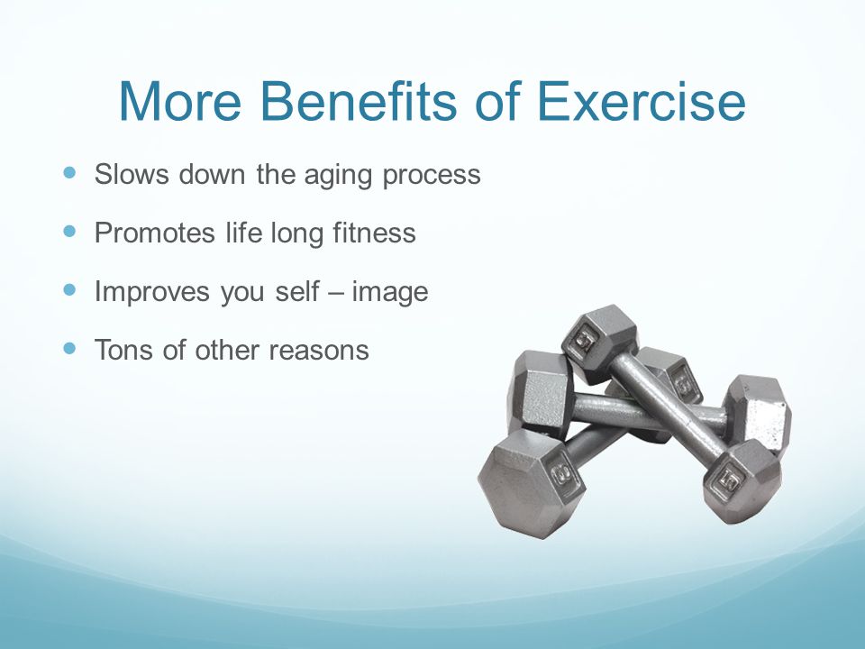 More Benefits of Exercise Slows down the aging process Promotes life long fitness Improves you self – image Tons of other reasons