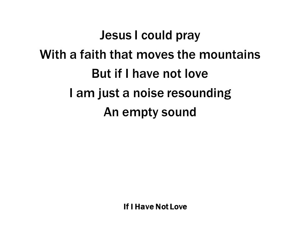 If I Have Not Love Jesus I could pray With a faith that moves the mountains But if I have not love I am just a noise resounding An empty sound