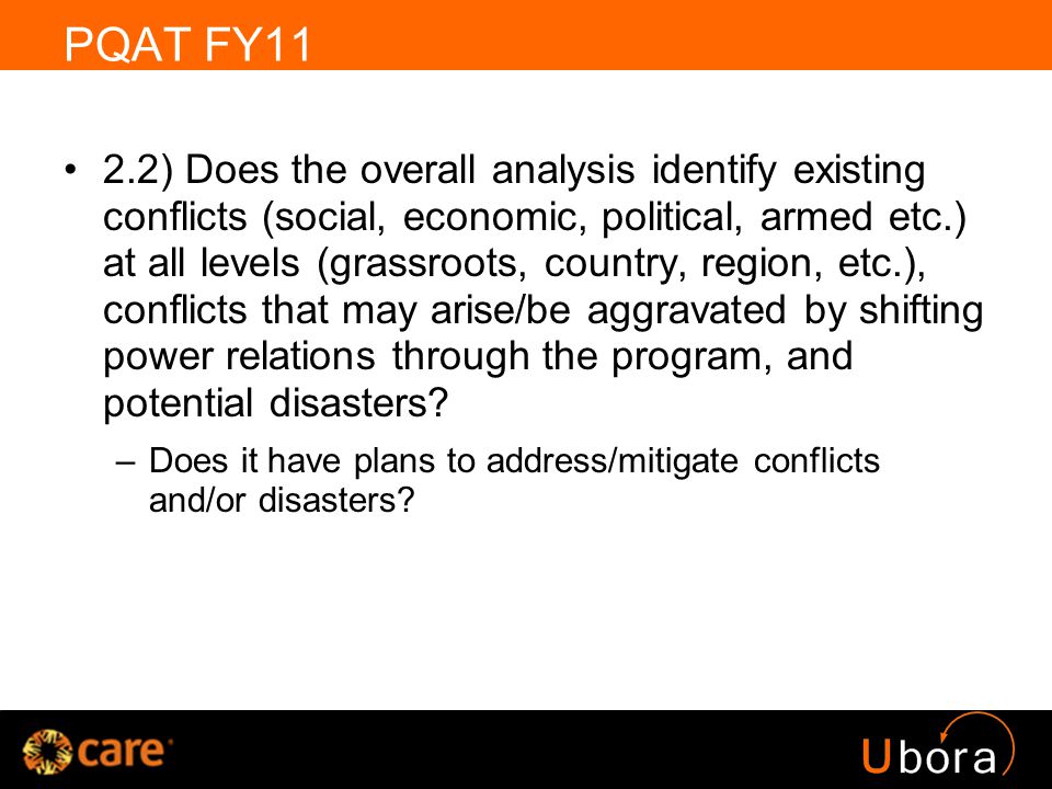 PQAT FY11 2.2) Does the overall analysis identify existing conflicts (social, economic, political, armed etc.) at all levels (grassroots, country, region, etc.), conflicts that may arise/be aggravated by shifting power relations through the program, and potential disasters.