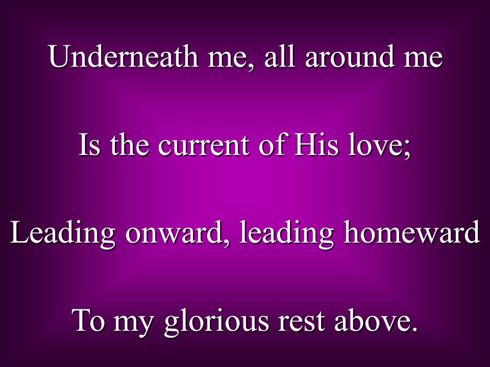 Underneath me, all around me Is the current of His love; Leading onward, leading homeward To my glorious rest above.