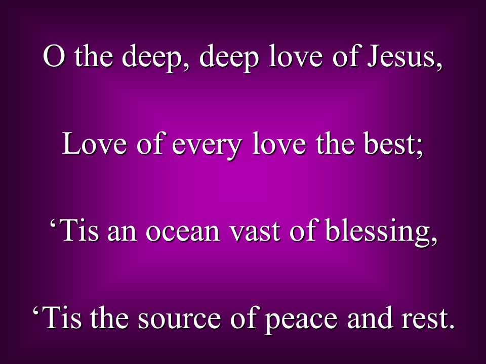 O the deep, deep love of Jesus, Love of every love the best; ‘Tis an ocean vast of blessing, ‘Tis the source of peace and rest.