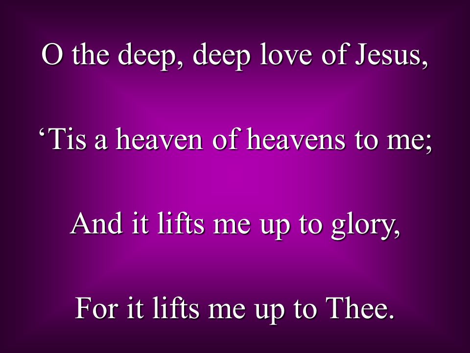 O the deep, deep love of Jesus, ‘Tis a heaven of heavens to me; And it lifts me up to glory, For it lifts me up to Thee.