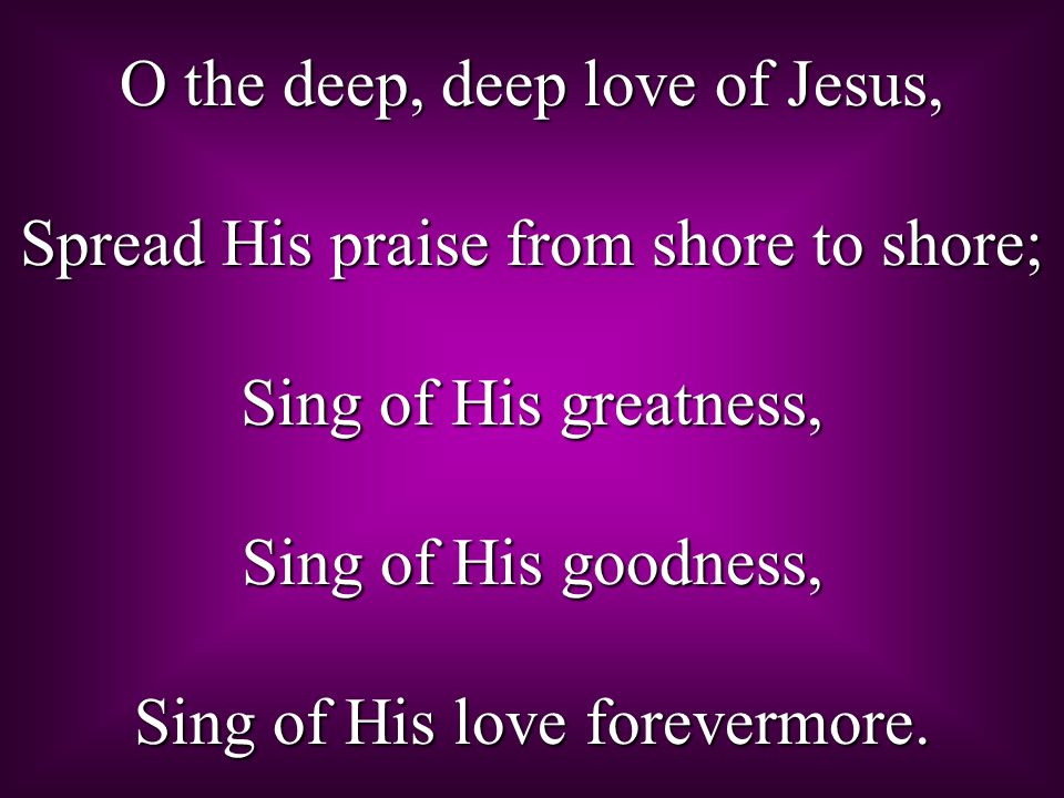 O the deep, deep love of Jesus, Spread His praise from shore to shore; Sing of His greatness, Sing of His goodness, Sing of His love forevermore.