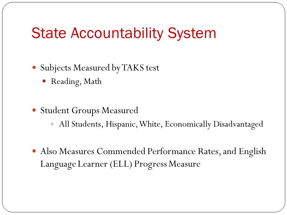 State Accountability System Subjects Measured by TAKS test Reading, Math Student Groups Measured All Students, Hispanic, White, Economically Disadvantaged Also Measures Commended Performance Rates, and English Language Learner (ELL) Progress Measure