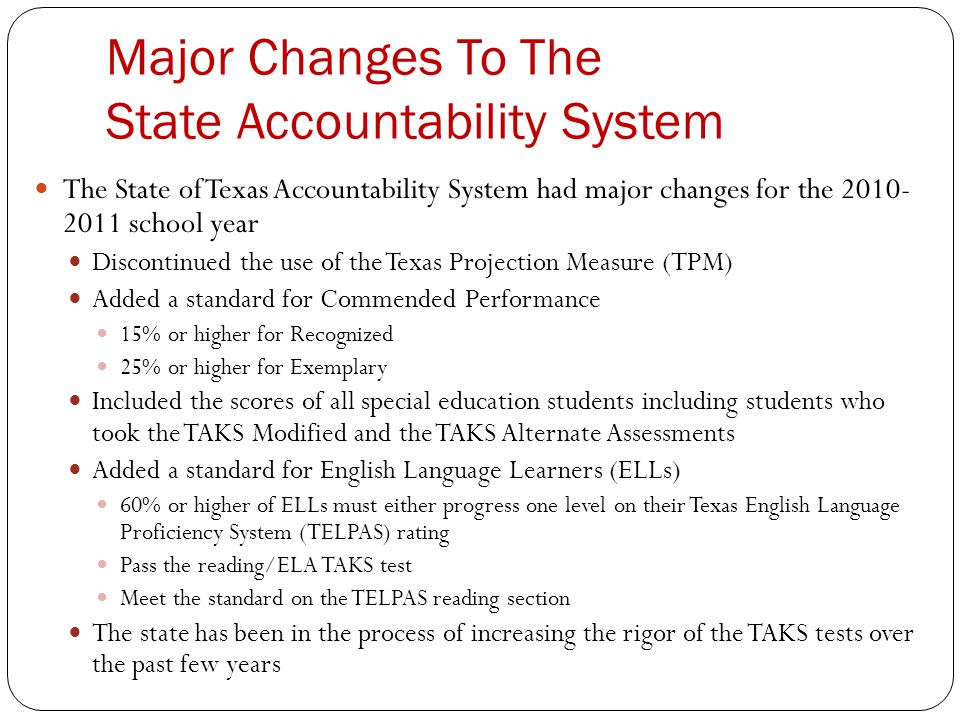Major Changes To The State Accountability System The State of Texas Accountability System had major changes for the school year Discontinued the use of the Texas Projection Measure (TPM) Added a standard for Commended Performance 15% or higher for Recognized 25% or higher for Exemplary Included the scores of all special education students including students who took the TAKS Modified and the TAKS Alternate Assessments Added a standard for English Language Learners (ELLs) 60% or higher of ELLs must either progress one level on their Texas English Language Proficiency System (TELPAS) rating Pass the reading/ELA TAKS test Meet the standard on the TELPAS reading section The state has been in the process of increasing the rigor of the TAKS tests over the past few years