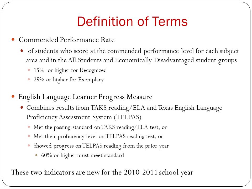 Definition of Terms Commended Performance Rate of students who score at the commended performance level for each subject area and in the All Students and Economically Disadvantaged student groups 15% or higher for Recognized 25% or higher for Exemplary English Language Learner Progress Measure Combines results from TAKS reading/ELA and Texas English Language Proficiency Assessment System (TELPAS) Met the passing standard on TAKS reading/ELA test, or Met their proficiency level on TELPAS reading test, or Showed progress on TELPAS reading from the prior year 60% or higher must meet standard These two indicators are new for the school year