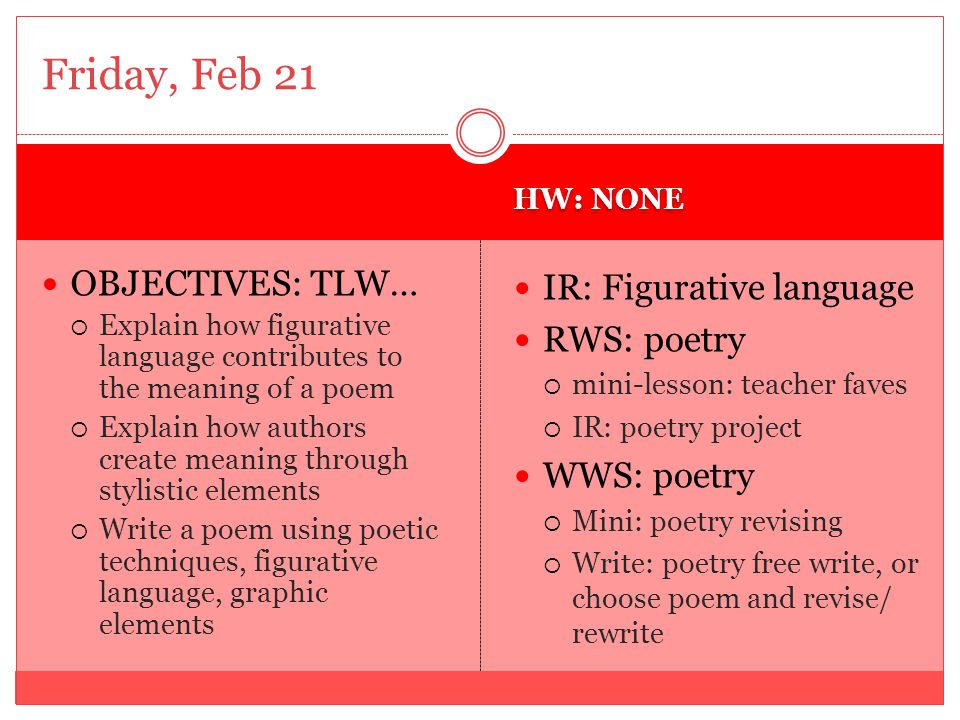 HW: NONE OBJECTIVES: TLW…  Explain how figurative language contributes to the meaning of a poem  Explain how authors create meaning through stylistic elements  Write a poem using poetic techniques, figurative language, graphic elements IR: Figurative language RWS: poetry  mini-lesson: teacher faves  IR: poetry project WWS: poetry  Mini: poetry revising  Write: poetry free write, or choose poem and revise/ rewrite Friday, Feb 21