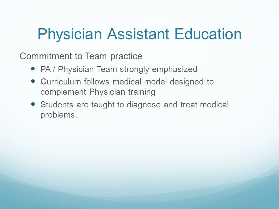 Physician Assistant Education Commitment to Team practice PA / Physician Team strongly emphasized Curriculum follows medical model designed to complement Physician training Students are taught to diagnose and treat medical problems.