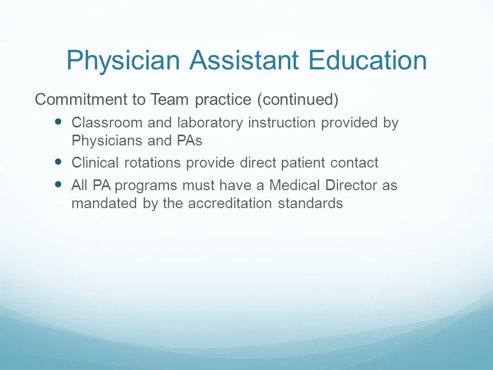 Physician Assistant Education Commitment to Team practice (continued) Classroom and laboratory instruction provided by Physicians and PAs Clinical rotations provide direct patient contact All PA programs must have a Medical Director as mandated by the accreditation standards