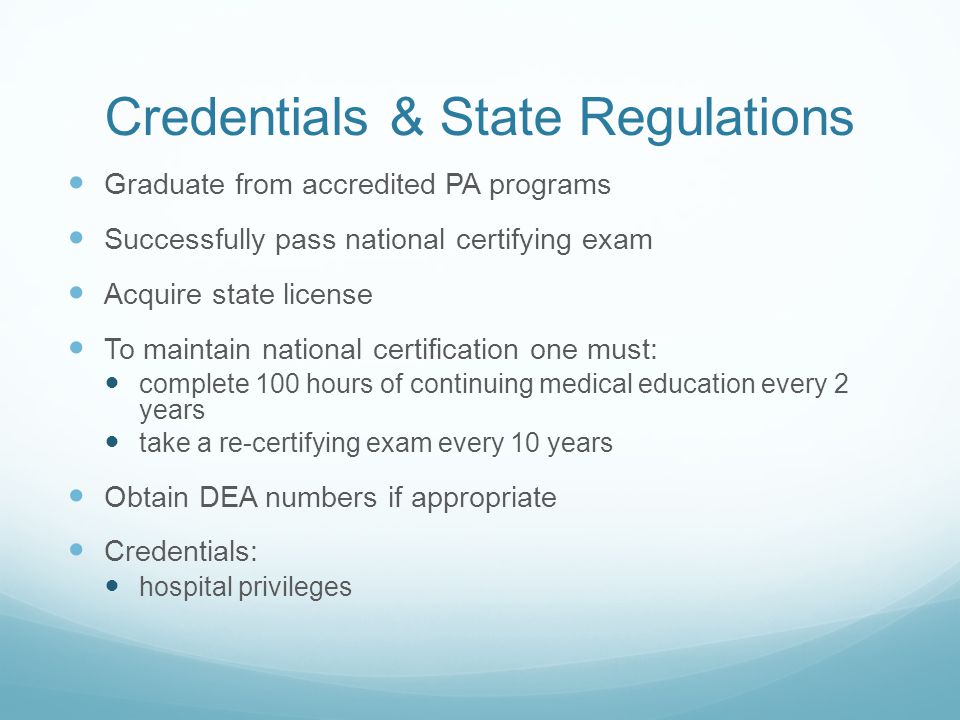 Credentials & State Regulations Graduate from accredited PA programs Successfully pass national certifying exam Acquire state license To maintain national certification one must: complete 100 hours of continuing medical education every 2 years take a re-certifying exam every 10 years Obtain DEA numbers if appropriate Credentials: hospital privileges