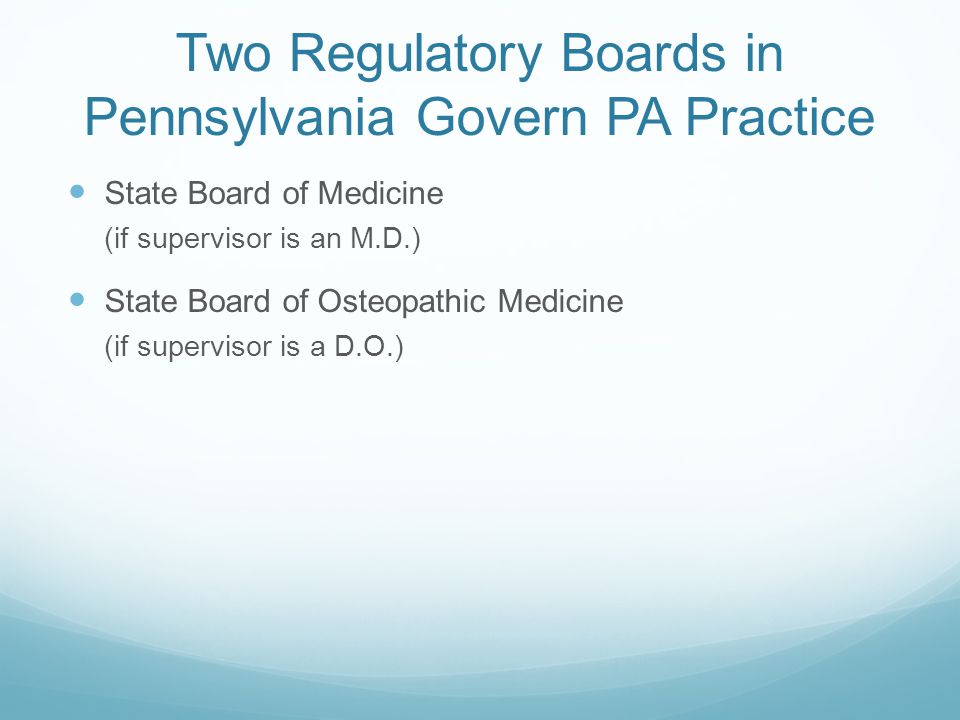 Two Regulatory Boards in Pennsylvania Govern PA Practice State Board of Medicine (if supervisor is an M.D.) State Board of Osteopathic Medicine (if supervisor is a D.O.)