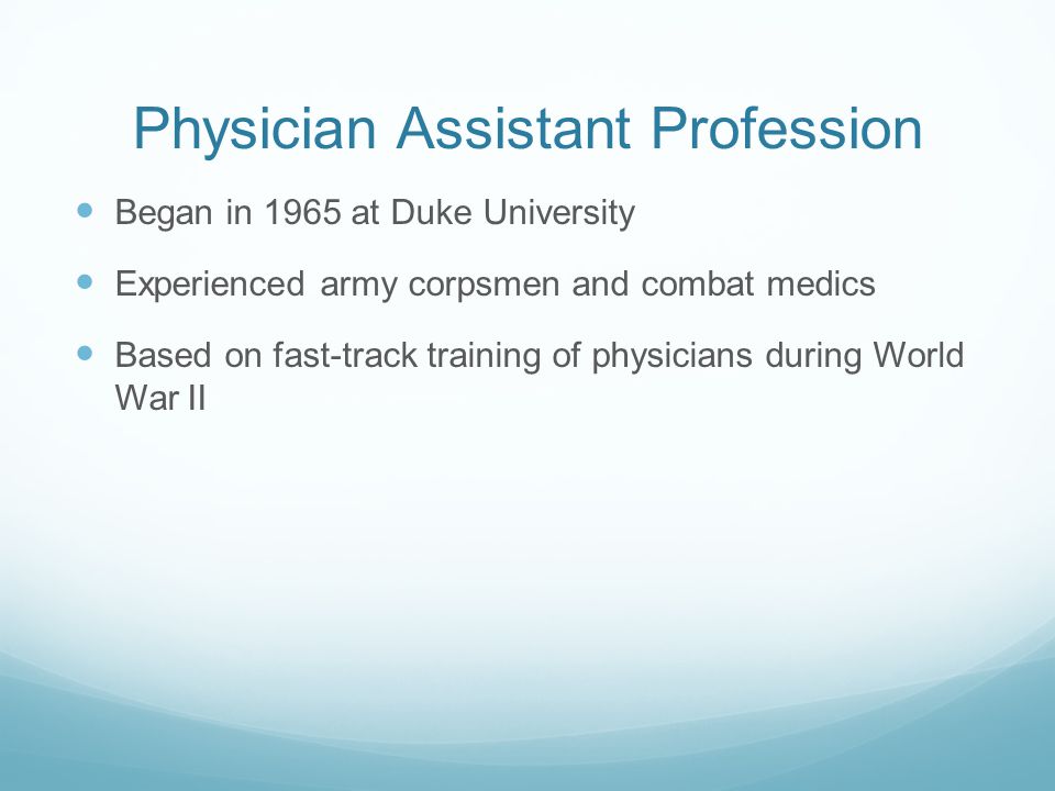 Physician Assistant Profession Began in 1965 at Duke University Experienced army corpsmen and combat medics Based on fast-track training of physicians during World War II