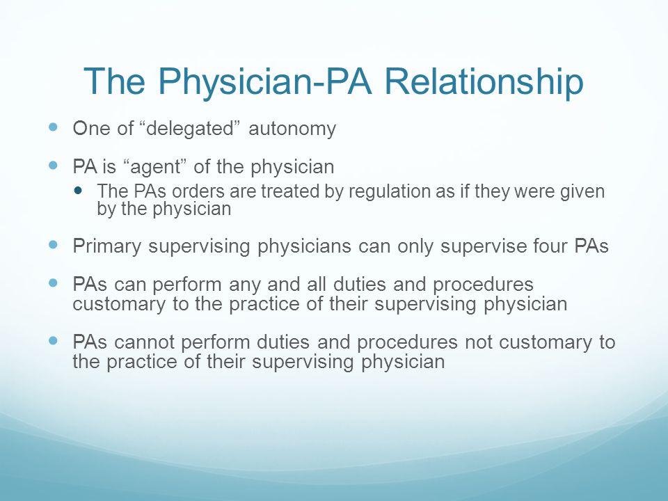 The Physician-PA Relationship One of delegated autonomy PA is agent of the physician The PAs orders are treated by regulation as if they were given by the physician Primary supervising physicians can only supervise four PAs PAs can perform any and all duties and procedures customary to the practice of their supervising physician PAs cannot perform duties and procedures not customary to the practice of their supervising physician