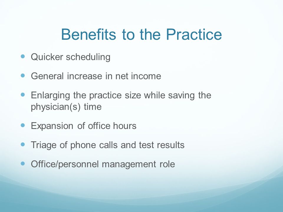 Benefits to the Practice Quicker scheduling General increase in net income Enlarging the practice size while saving the physician(s) time Expansion of office hours Triage of phone calls and test results Office/personnel management role