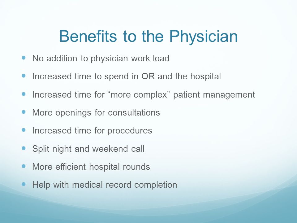 Benefits to the Physician No addition to physician work load Increased time to spend in OR and the hospital Increased time for more complex patient management More openings for consultations Increased time for procedures Split night and weekend call More efficient hospital rounds Help with medical record completion