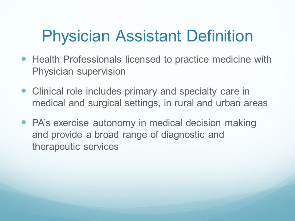 Physician Assistant Definition Health Professionals licensed to practice medicine with Physician supervision Clinical role includes primary and specialty care in medical and surgical settings, in rural and urban areas PA’s exercise autonomy in medical decision making and provide a broad range of diagnostic and therapeutic services
