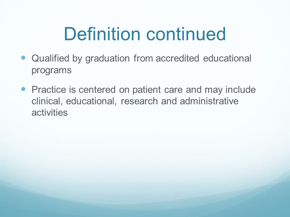 Definition continued Qualified by graduation from accredited educational programs Practice is centered on patient care and may include clinical, educational, research and administrative activities