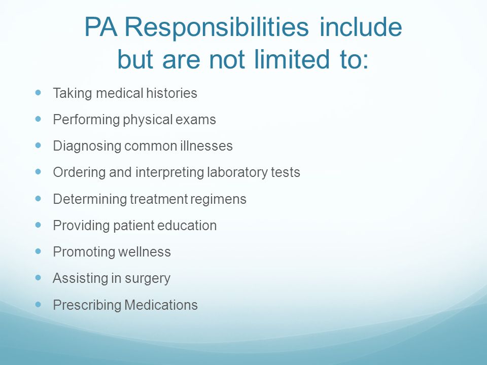 PA Responsibilities include but are not limited to: Taking medical histories Performing physical exams Diagnosing common illnesses Ordering and interpreting laboratory tests Determining treatment regimens Providing patient education Promoting wellness Assisting in surgery Prescribing Medications