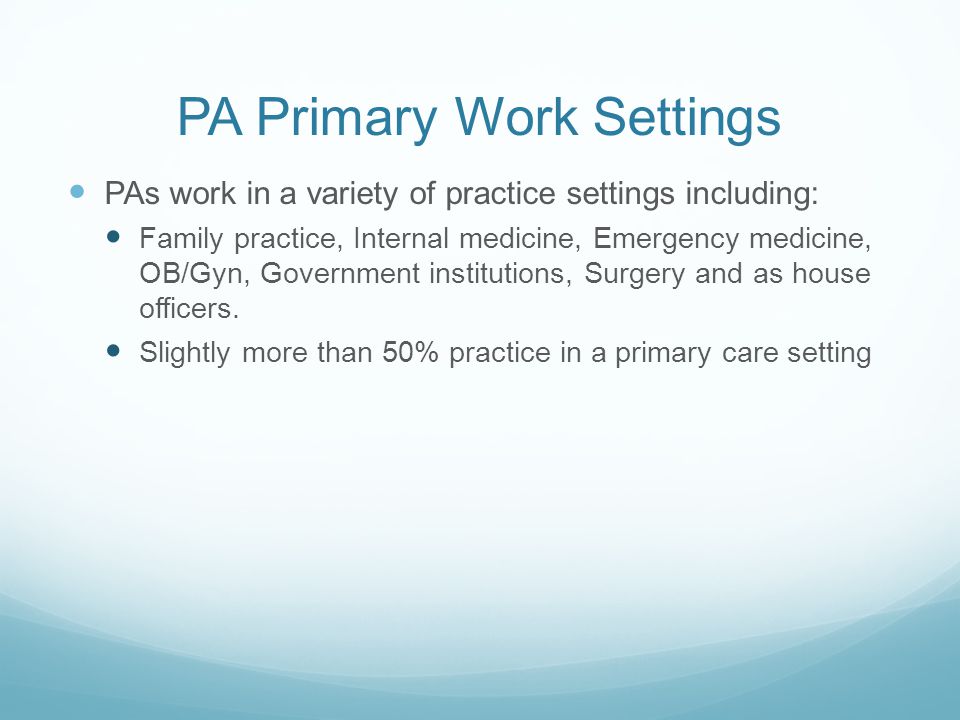 PA Primary Work Settings PAs work in a variety of practice settings including: Family practice, Internal medicine, Emergency medicine, OB/Gyn, Government institutions, Surgery and as house officers.