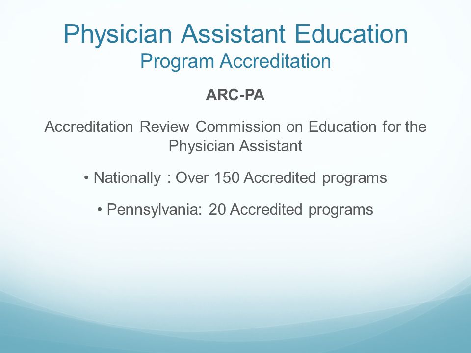 Physician Assistant Education Program Accreditation ARC-PA Accreditation Review Commission on Education for the Physician Assistant Nationally : Over 150 Accredited programs Pennsylvania: 20 Accredited programs