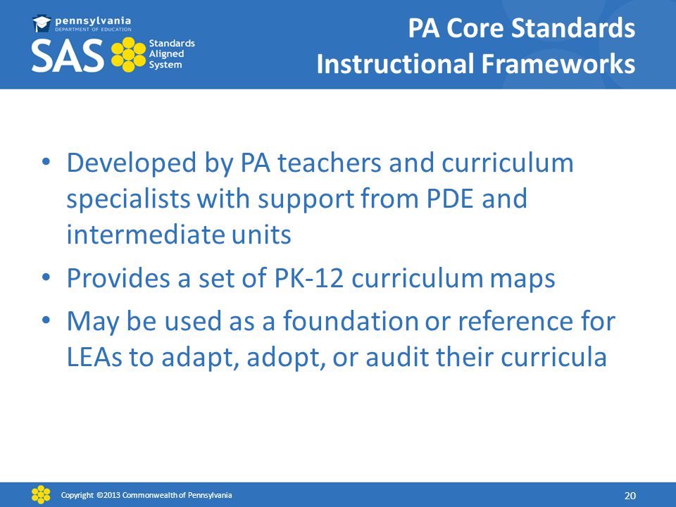 PA Core Standards Instructional Frameworks Developed by PA teachers and curriculum specialists with support from PDE and intermediate units Provides a set of PK-12 curriculum maps May be used as a foundation or reference for LEAs to adapt, adopt, or audit their curricula Copyright ©2013 Commonwealth of Pennsylvania 20