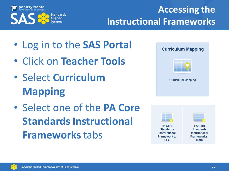Log in to the SAS Portal Click on Teacher Tools Select Curriculum Mapping Select one of the PA Core Standards Instructional Frameworks tabs Copyright ©2013 Commonwealth of Pennsylvania 22 Accessing the Instructional Frameworks